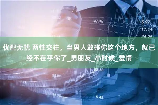 优配无忧 两性交往，当男人敢碰你这个地方，就已经不在乎你了_男朋友_小时候_爱情