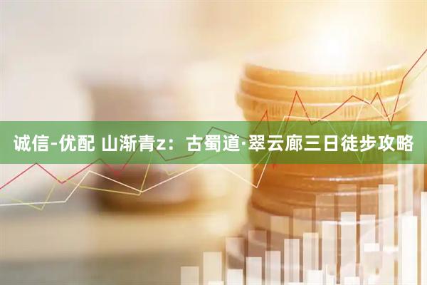 诚信-优配 山渐青z：古蜀道·翠云廊三日徒步攻略