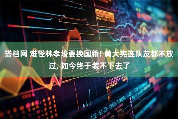 搭档网 难怪林孝埈要换国籍! 黄大宪连队友都不放过, 如今终于装不下去了