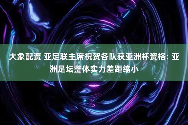 大象配资 亚足联主席祝贺各队获亚洲杯资格: 亚洲足坛整体实力差距缩小