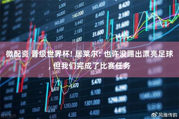 微配资 晋级世界杯! 居莱尔: 也许没踢出漂亮足球, 但我们完成了比赛任务
