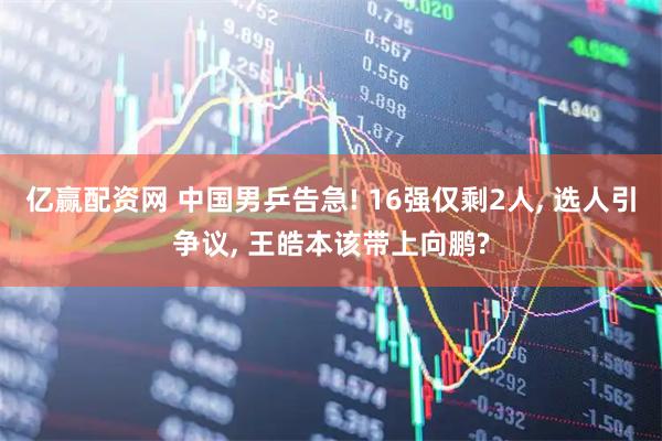 亿赢配资网 中国男乒告急! 16强仅剩2人, 选人引争议, 王皓本该带上向鹏?