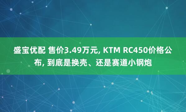 盛宝优配 售价3.49万元, KTM RC450价格公布, 到底是换壳、还是赛道小钢炮
