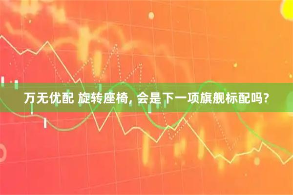 万无优配 旋转座椅, 会是下一项旗舰标配吗?