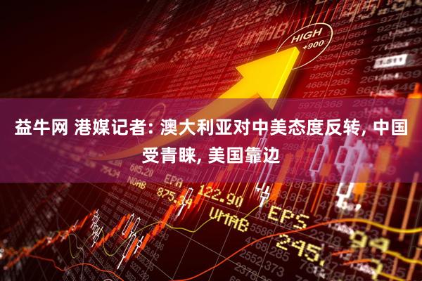益牛网 港媒记者: 澳大利亚对中美态度反转, 中国受青睐, 美国靠边