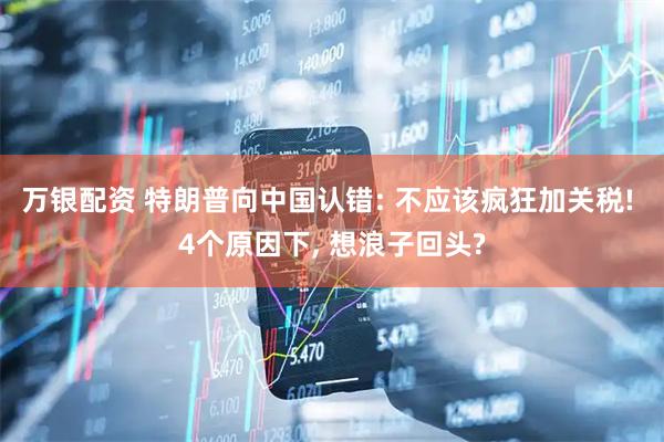 万银配资 特朗普向中国认错: 不应该疯狂加关税! 4个原因下, 想浪子回头?