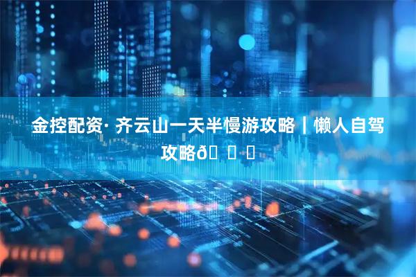 金控配资· 齐云山一天半慢游攻略｜懒人自驾攻略🚗