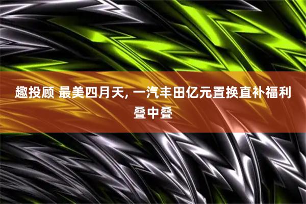 趣投顾 最美四月天, 一汽丰田亿元置换直补福利叠中叠