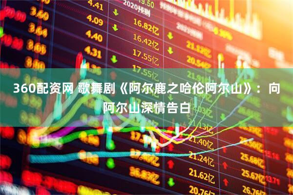 360配资网 歌舞剧《阿尔鹿之哈伦阿尔山》：向阿尔山深情告白