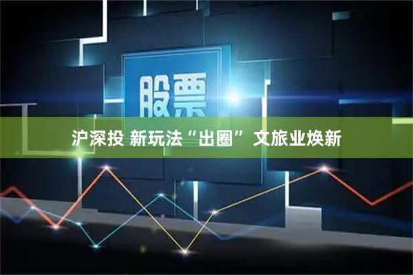沪深投 新玩法“出圈” 文旅业焕新